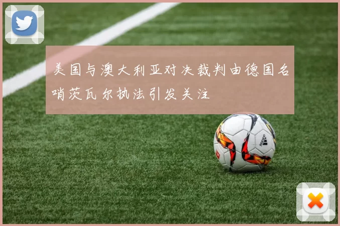美国与澳大利亚对决裁判由德国名哨茨瓦尔执法引发关注