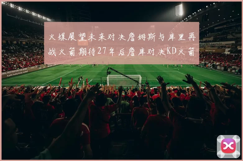火媒展望未来对决詹姆斯与库里再战火箭期待27年后詹库对决KD火箭