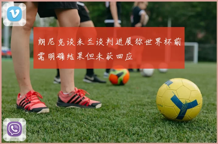 朗尼克谈米兰谈判进展称世界杯前需明确结果但未获回应