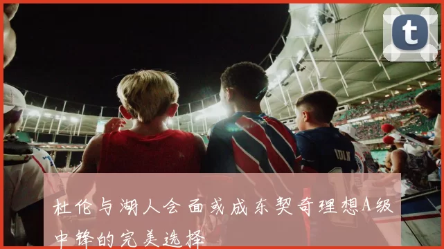 杜伦与湖人会面或成东契奇理想A级中锋的完美选择