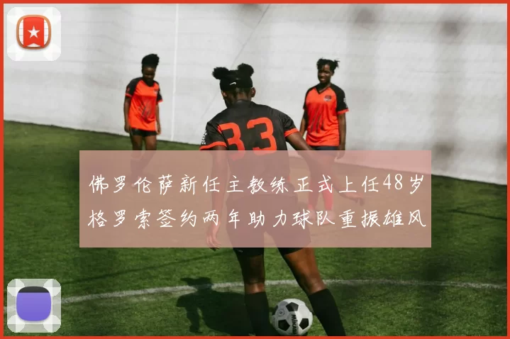 佛罗伦萨新任主教练正式上任48岁格罗索签约两年助力球队重振雄风