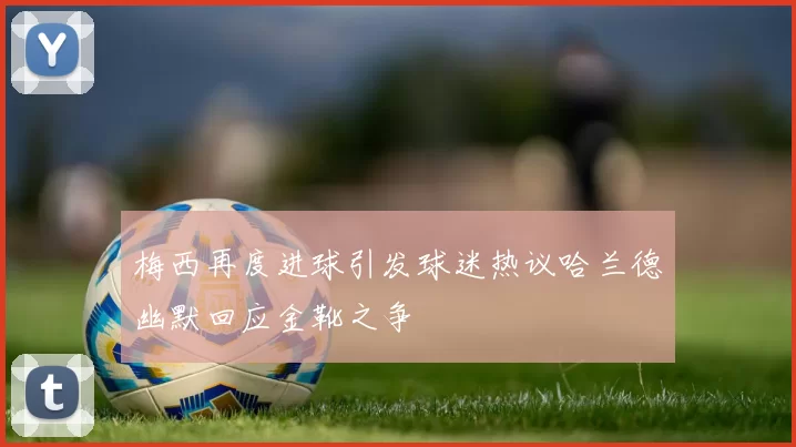 梅西再度进球引发球迷热议哈兰德幽默回应金靴之争